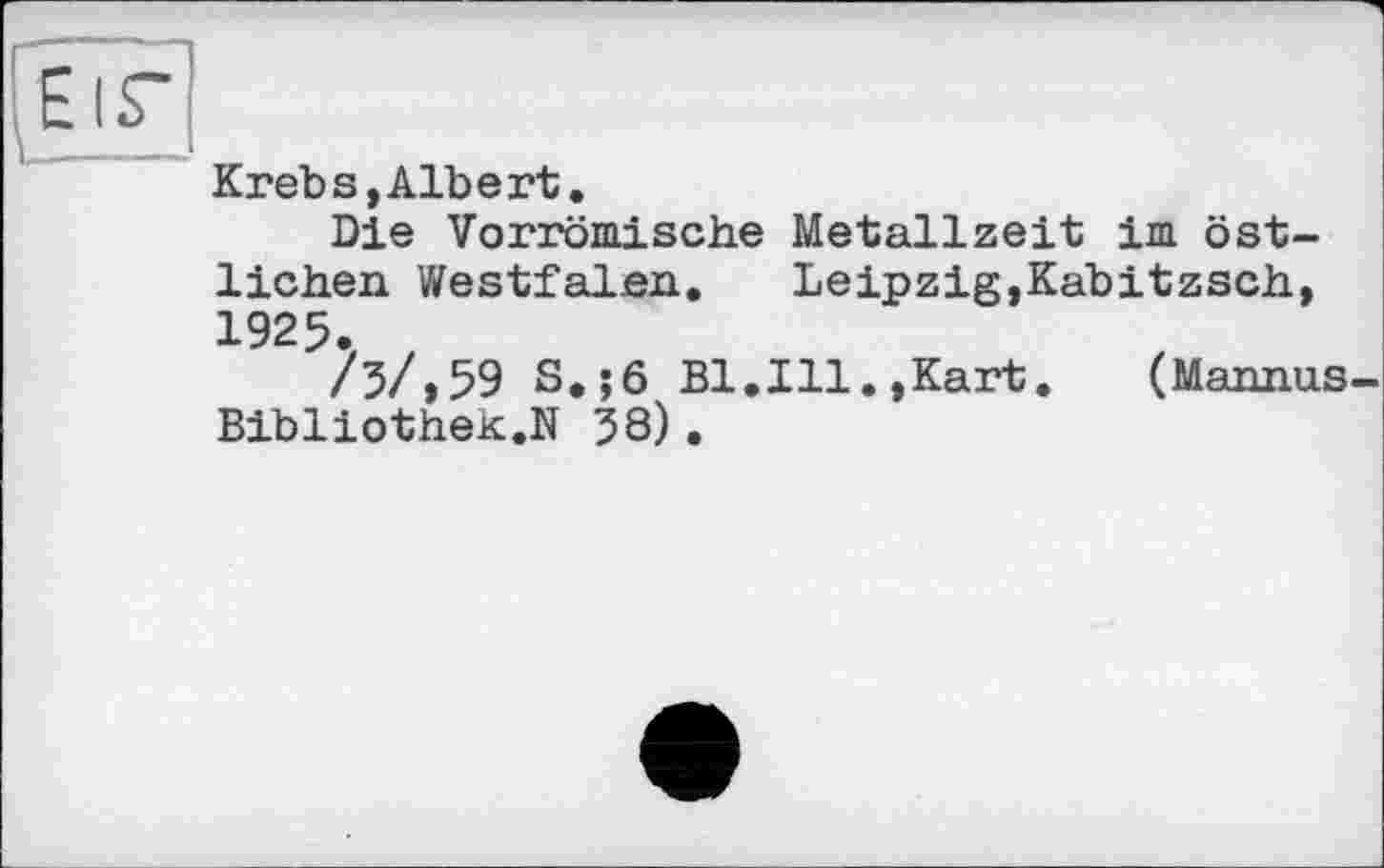 ﻿ЕіГ
Krebs,Albert.
Die Vorrömische Metallzeit im östlichen Westfalen. Leipzig,Kabitzsch, 1925.
/3/,59 S.;6 Bl.Ill.,Kart. (Mannus-Bibliothek.N 38).